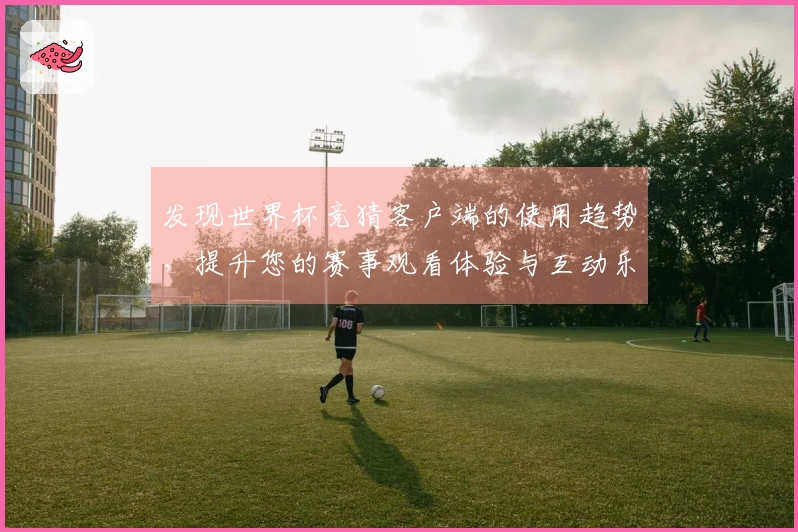 发现世界杯竞猜客户端的使用趋势，提升您的赛事观看体验与互动乐趣