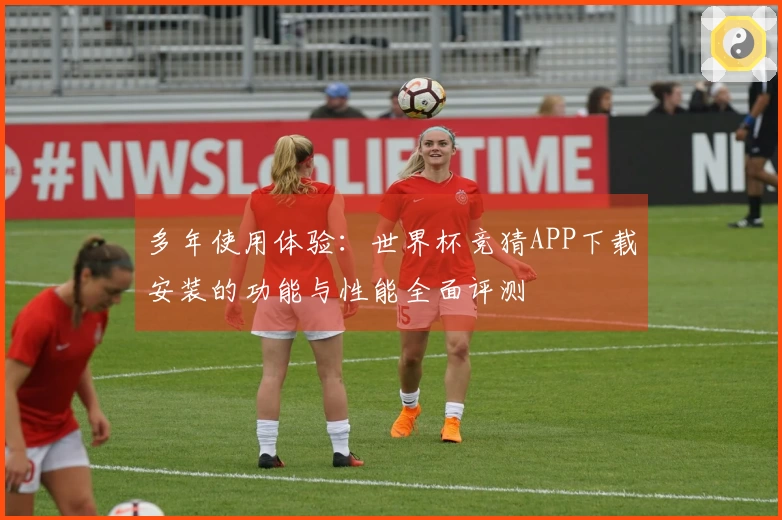 多年使用体验：世界杯竞猜APP下载安装的功能与性能全面评测