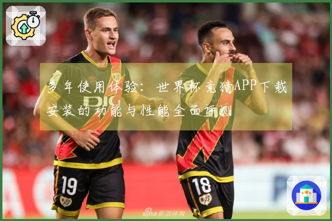 多年使用体验：世界杯竞猜APP下载安装的功能与性能全面评测